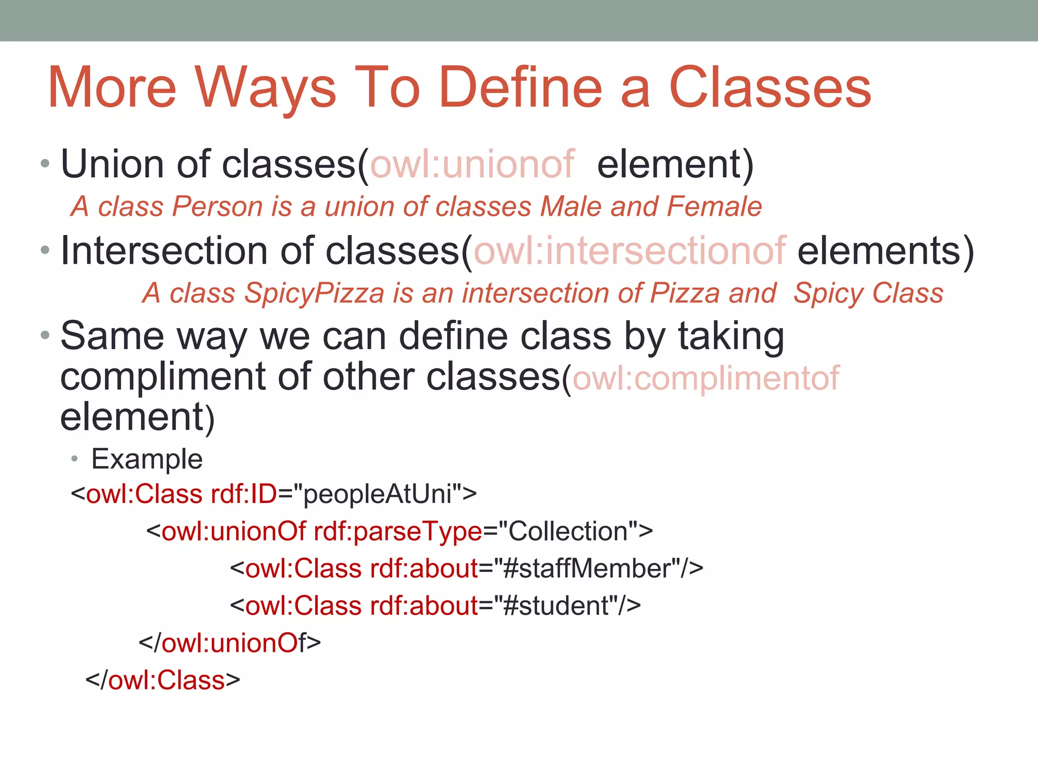 More Ways To Define a Classes Union of classes( owl:unionof  element) A class Person is a union of classes Male and Female Intersection of classes( owl:intersectionof  elements) A class SpicyPizza is an intersection of Pizza and  Spicy Class Same way we can define class by taking compliment of other classes ( owl:complimentof   element ) Example < owl:Class rdf:ID =&quot;peopleAtUni&quot;> < owl:unionOf rdf:parseType =&quot;Collection&quot;> < owl:Class rdf:about =&quot;#staffMember&quot;/> < owl:Class rdf:about =&quot;#student&quot;/> </ owl:unionO f> </ owl:Class > 