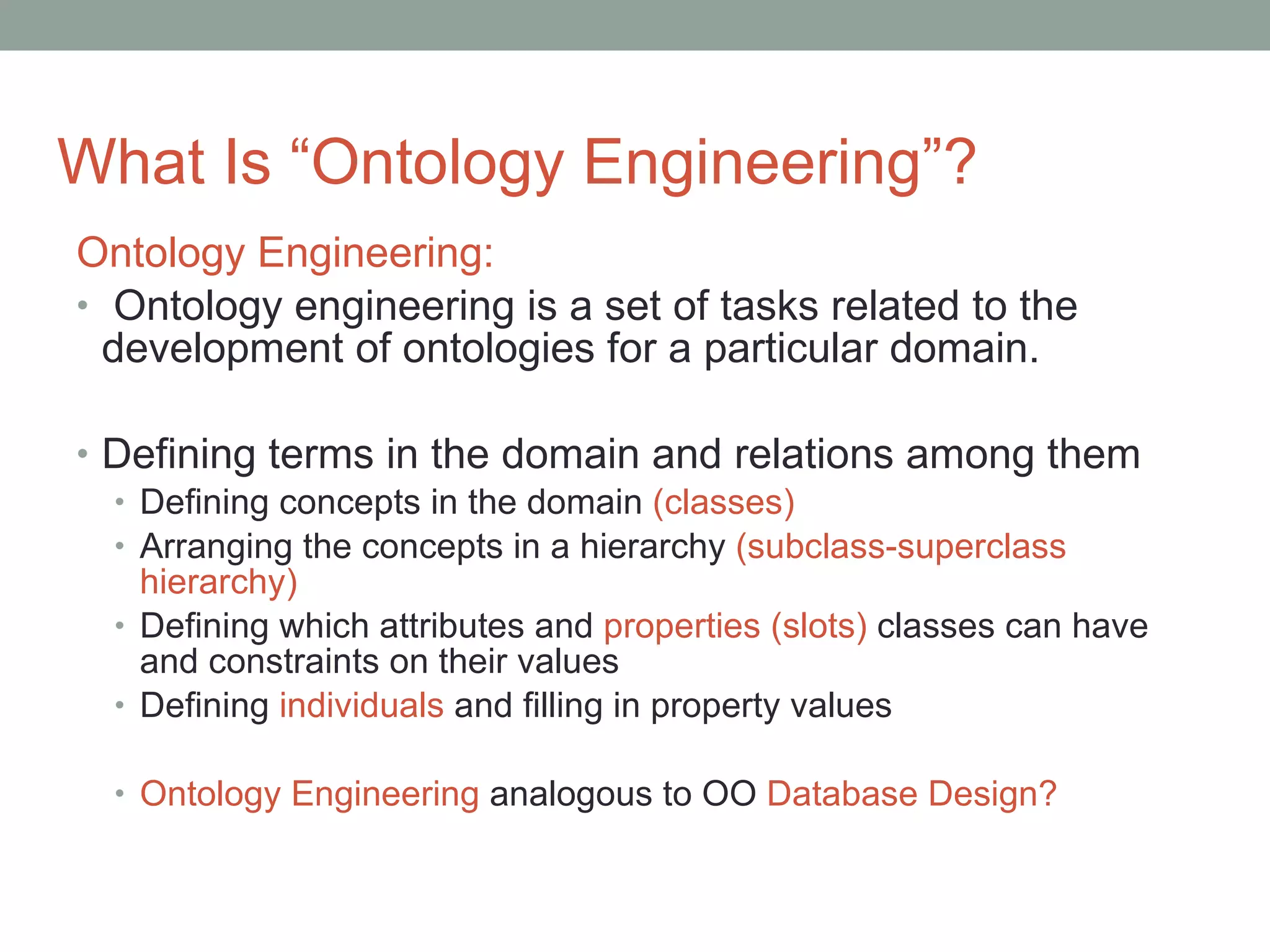 What Is “Ontology Engineering”? Ontology Engineering:   Ontology engineering is a set of tasks related to the development of ontologies for a particular domain. Defining terms in the domain and relations among them Defining concepts in the domain  (classes) Arranging the concepts in a hierarchy  (subclass-superclass hierarchy) Defining which attributes and  properties   (slots)  classes can have and constraints on their values Defining  individuals  and filling in property values  Ontology Engineering  analogous to OO  Database Design? 