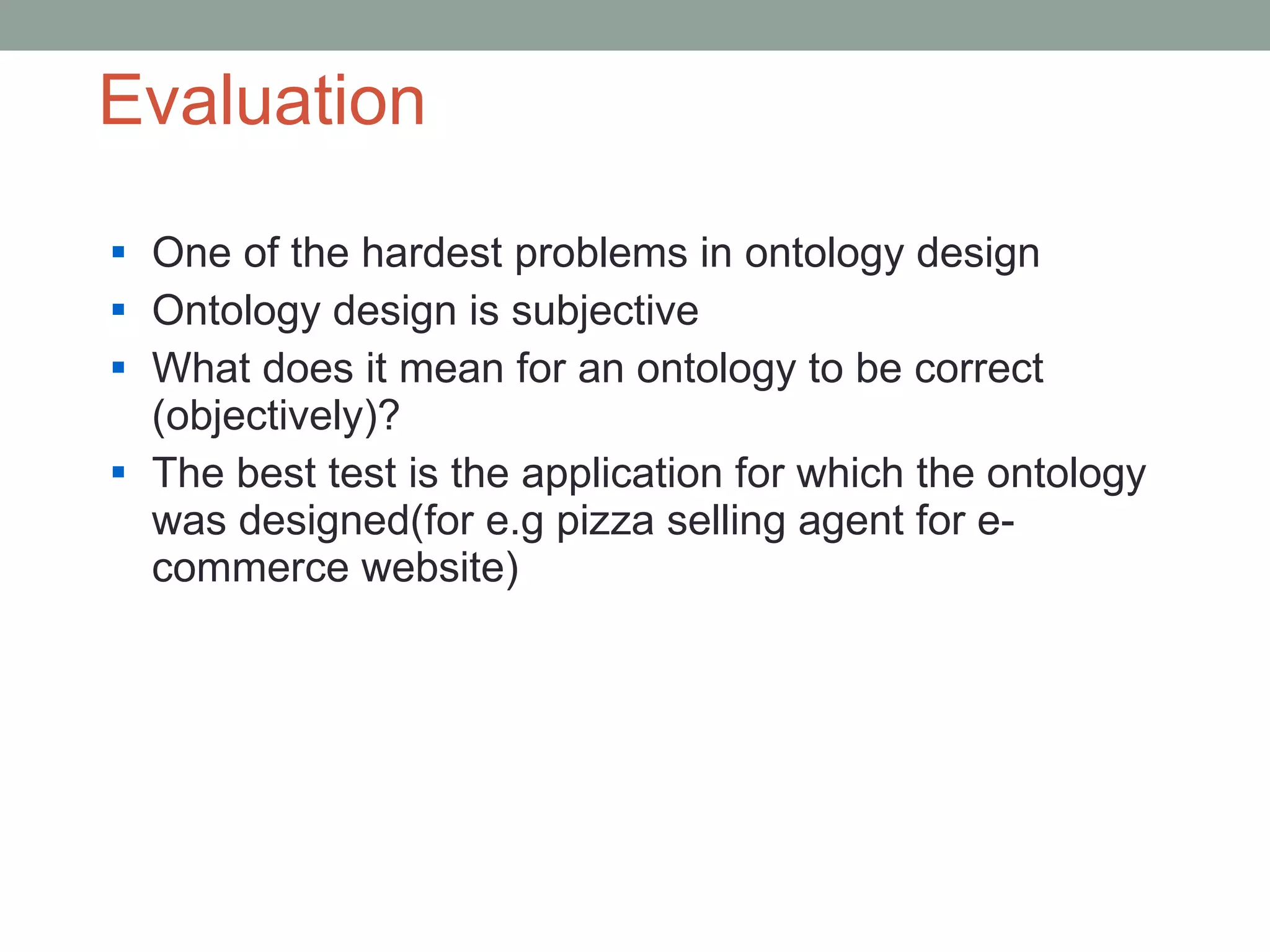 Evaluation  One of the hardest problems in ontology design Ontology design is subjective What does it mean for an ontology to be correct (objectively)? The best test is the application for which the ontology was designed(for e.g pizza selling agent for e-commerce website) 
