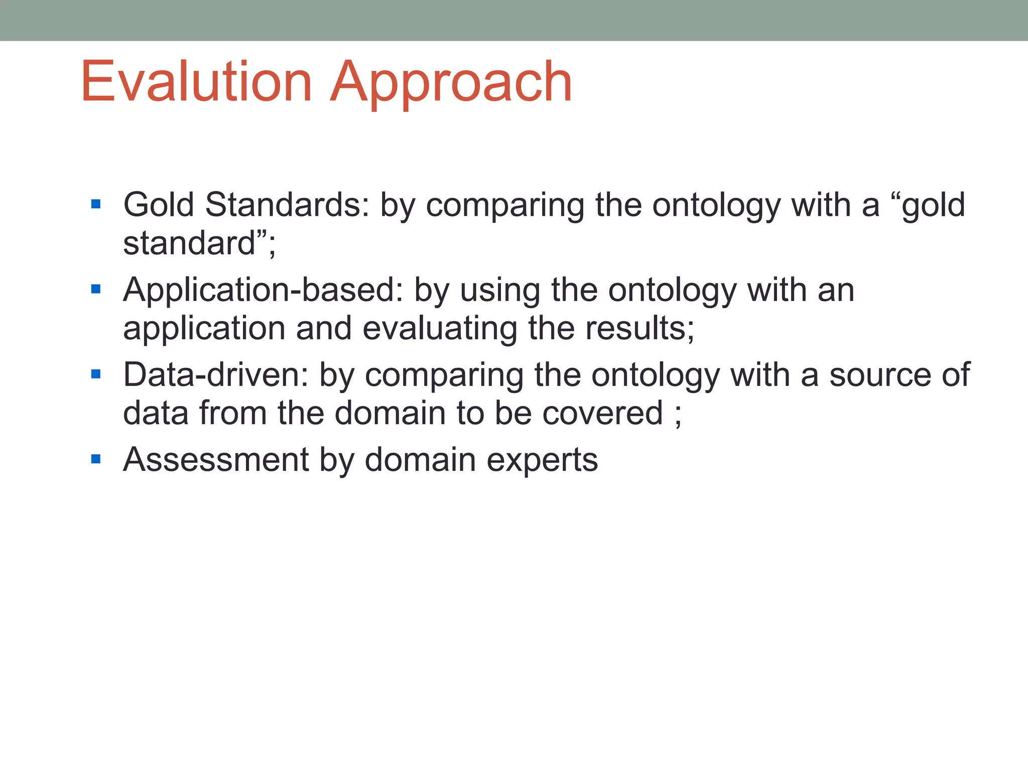 Evalution Approach Gold Standards: by comparing the ontology with a “gold standard”; Application-based: by using the ontology with an application and evaluating the results; Data-driven: by comparing the ontology with a source of data from the domain to be covered ; Assessment by domain experts 