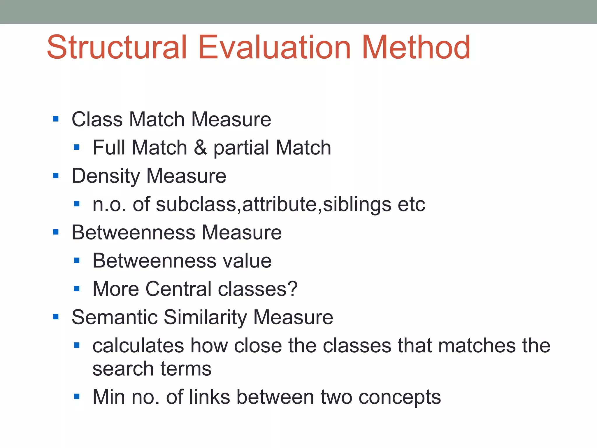Structural Evaluation Method Class Match Measure Full Match & partial Match Density Measure n.o. of subclass,attribute,siblings etc Betweenness Measure Betweenness value More Central classes? Semantic Similarity Measure  calculates how close the classes that matches the search terms Min no. of links between two concepts 