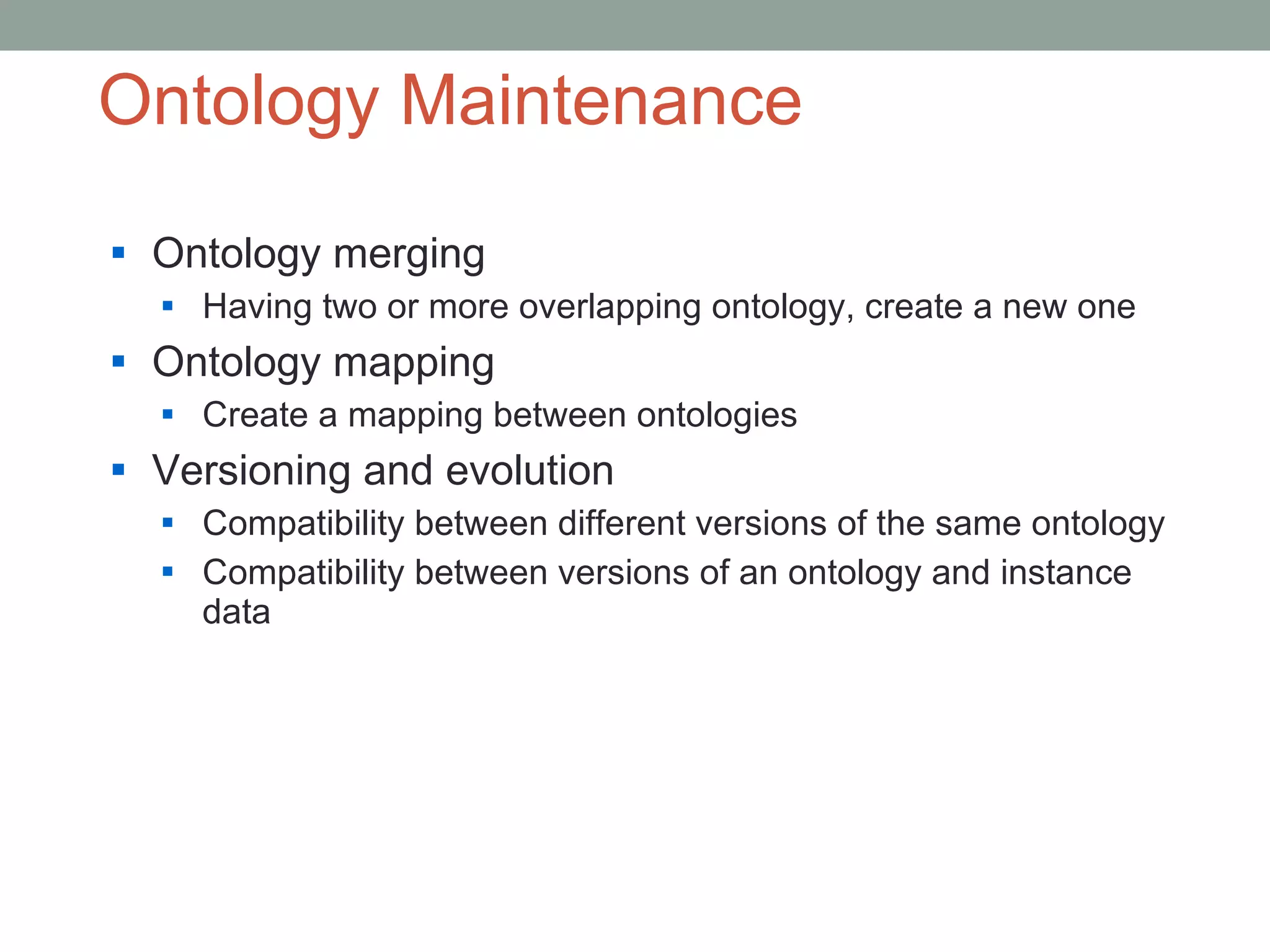 Ontology Maintenance Ontology merging Having two or more overlapping ontology, create a new one  Ontology mapping Create a mapping between ontologies  Versioning and evolution Compatibility between different versions of the same ontology Compatibility between versions of an ontology and instance data 