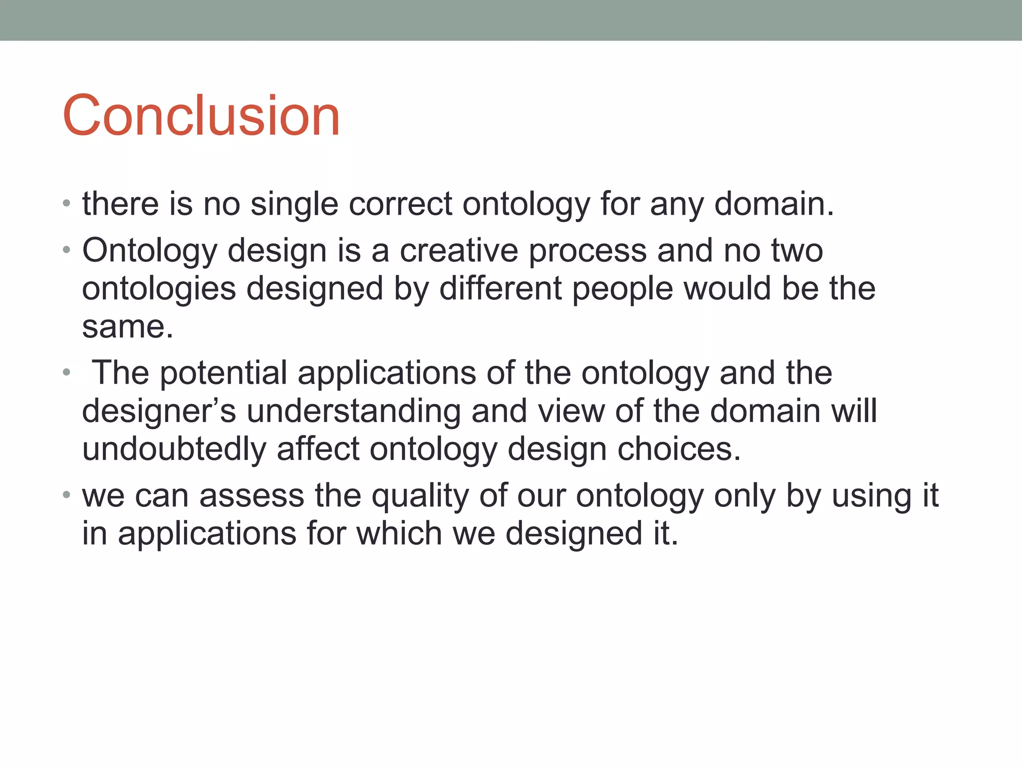Conclusion there is no single correct ontology for any domain.  Ontology design is a creative process and no two ontologies designed by different people would be the same. The potential applications of the ontology and the designer’s understanding and view of the domain will undoubtedly affect ontology design choices.  we can assess the quality of our ontology only by using it in applications for which we designed it.  