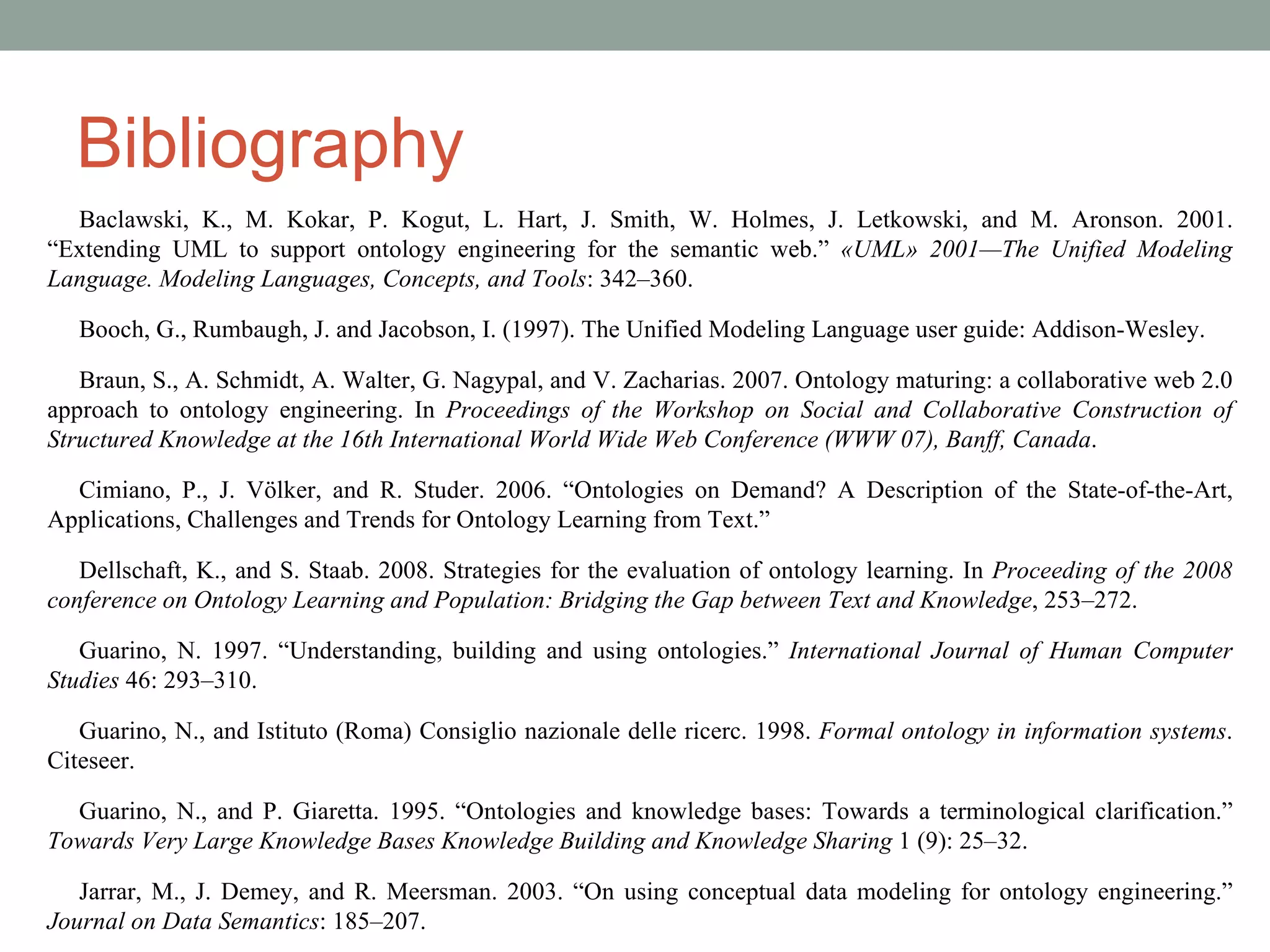 Bibliography Baclawski, K., M. Kokar, P. Kogut, L. Hart, J. Smith, W. Holmes, J. Letkowski, and M. Aronson. 2001. “Extending UML to support ontology engineering for the semantic web.”  «UML» 2001—The Unified Modeling Language. Modeling Languages, Concepts, and Tools : 342–360. Booch, G., Rumbaugh, J. and Jacobson, I. (1997). The Unified Modeling Language user guide: Addison-Wesley. Braun, S., A. Schmidt, A. Walter, G. Nagypal, and V. Zacharias. 2007. Ontology maturing: a collaborative web 2.0 approach to ontology engineering. In  Proceedings of the Workshop on Social and Collaborative Construction of Structured Knowledge at the 16th International World Wide Web Conference (WWW 07), Banff, Canada . Cimiano, P., J. Völker, and R. Studer. 2006. “Ontologies on Demand? A Description of the State-of-the-Art, Applications, Challenges and Trends for Ontology Learning from Text.” Dellschaft, K., and S. Staab. 2008. Strategies for the evaluation of ontology learning. In  Proceeding of the 2008 conference on Ontology Learning and Population: Bridging the Gap between Text and Knowledge , 253–272. Guarino, N. 1997. “Understanding, building and using ontologies.”  International Journal of Human Computer Studies  46: 293–310. Guarino, N., and Istituto (Roma) Consiglio nazionale delle ricerc. 1998.  Formal ontology in information systems . Citeseer. Guarino, N., and P. Giaretta. 1995. “Ontologies and knowledge bases: Towards a terminological clarification.”  Towards Very Large Knowledge Bases Knowledge Building and Knowledge Sharing  1 (9): 25–32. Jarrar, M., J. Demey, and R. Meersman. 2003. “On using conceptual data modeling for ontology engineering.”  Journal on Data Semantics : 185–207. 