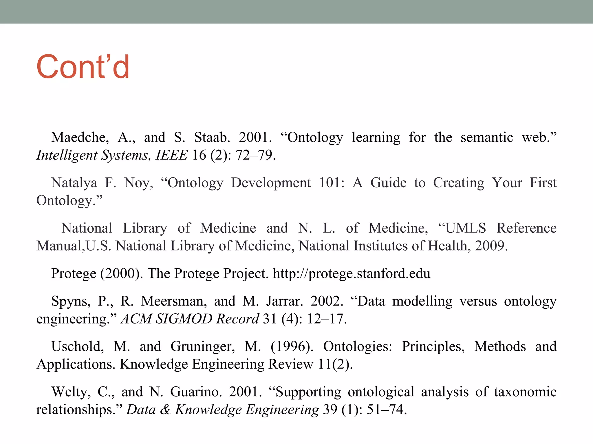 Cont’d Maedche, A., and S. Staab. 2001. “Ontology learning for the semantic web.”  Intelligent Systems, IEEE  16 (2): 72–79. Natalya F. Noy, “Ontology Development 101: A Guide to Creating Your First Ontology.” National Library of Medicine and N. L. of Medicine, “UMLS Reference Manual,U.S. National Library of Medicine, National Institutes of Health, 2009. Protege (2000). The Protege Project. http://protege.stanford.edu Spyns, P., R. Meersman, and M. Jarrar. 2002. “Data modelling versus ontology engineering.”  ACM SIGMOD Record  31 (4): 12–17. Uschold, M. and Gruninger, M. (1996). Ontologies: Principles, Methods and Applications. Knowledge Engineering Review 11(2). Welty, C., and N. Guarino. 2001. “Supporting ontological analysis of taxonomic relationships.”  Data & Knowledge Engineering  39 (1): 51–74. 