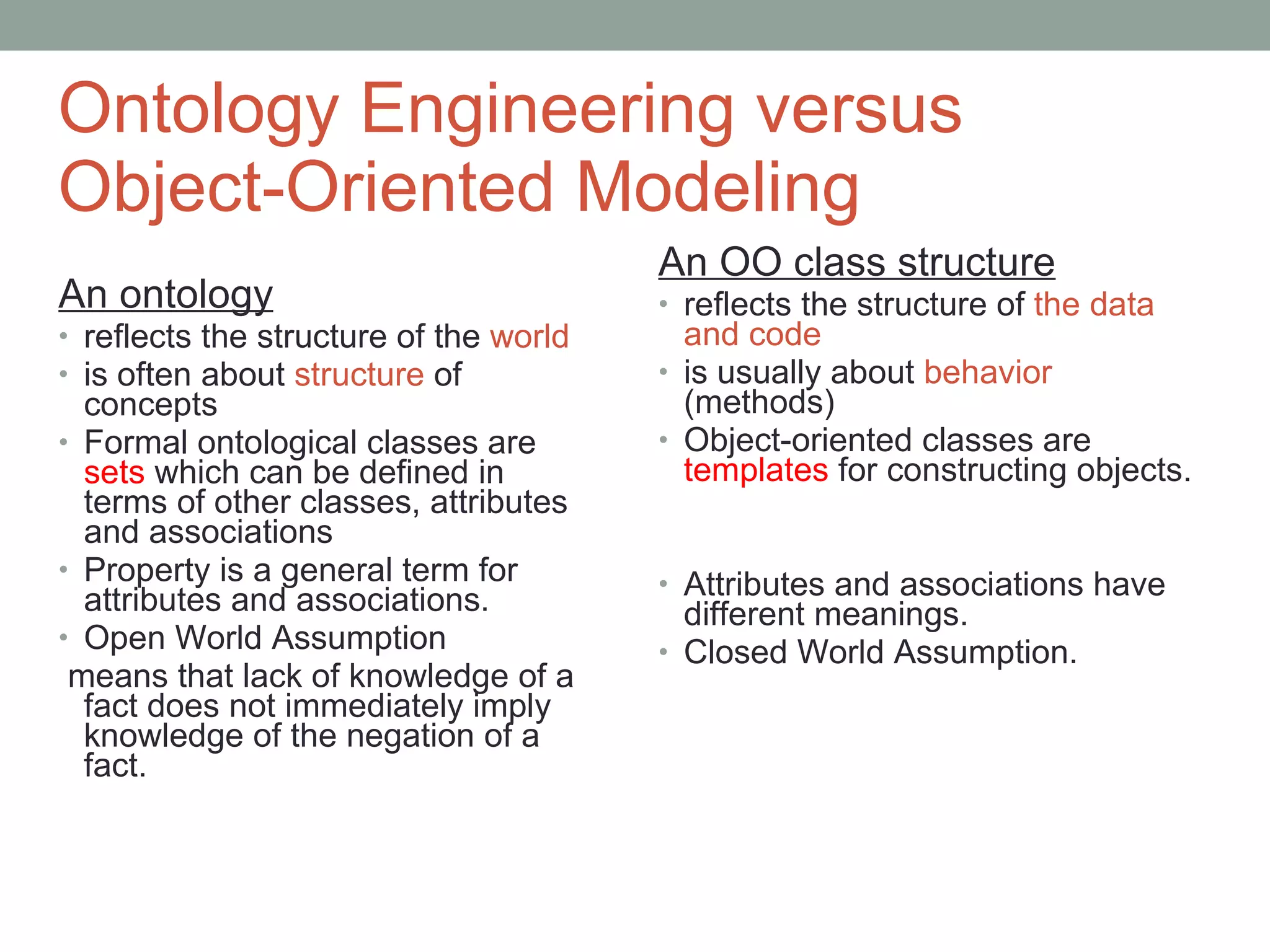 Ontology Engineering versus  Object-Oriented Modeling An ontology reflects the structure of the  world is often about  structure  of concepts Formal ontological classes are  sets  which can be defined in terms of other classes, attributes and associations Property is a general term for attributes and associations. Open World Assumption means that lack of knowledge of a fact does not immediately imply knowledge of the negation of a fact. An OO class structure reflects the structure of  the data and code is usually about  behavior  (methods) Object-oriented classes are  templates  for constructing objects. Attributes and associations have different meanings. Closed World Assumption. 