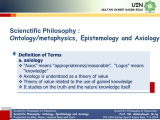 Scientific Philosophy of Education:
Scientific Philosophy: Ontology, Epistimology and Axiology
Presented by Mhd. Absor, Hasanul Bisni and Yanti
UIN
SULTAN SYARIF KASIM RIAU
Scienctific Philosophy :
Ontology/metaphysics, Epistemology and Axiology
Definition of Terms
a. axiology
 “Axios” means “appropriateness/reasonable”. “Logos” means
“knowledge”
 Axiology is understood as a theory of value
 Theory of value related to the use of gained knowledge
 It studies on the truth and the nature knowledge itself
Scientific Philosophy of Education:
Prof. DR. Muhmidayeli, M.Ag
PPs UIN Sultan Syarif Kasim Riau, T.A 2014
 