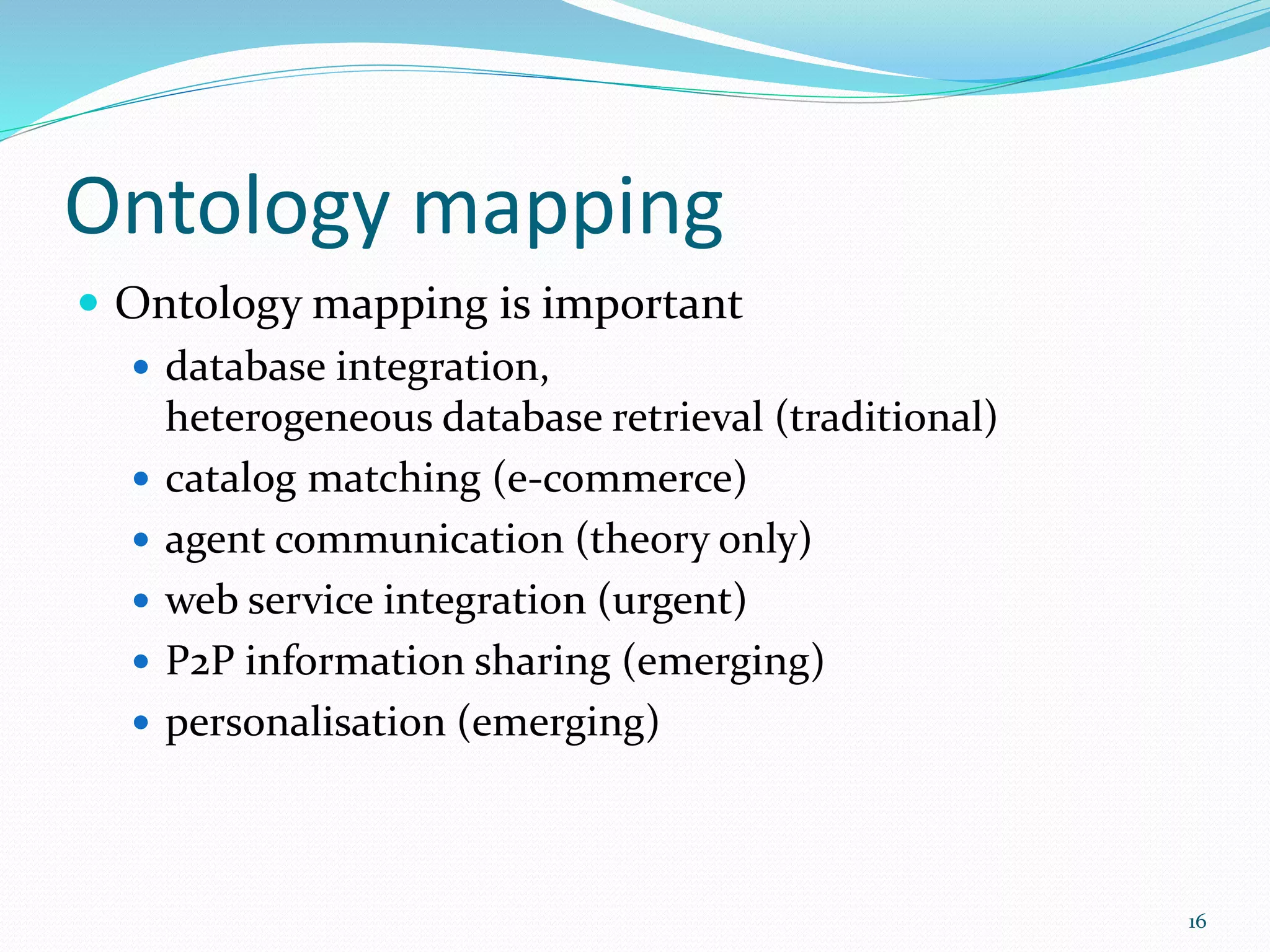 Ontology mapping
 Ontology mapping is important
 database integration,
heterogeneous database retrieval (traditional)
 catalog matching (e-commerce)
 agent communication (theory only)
 web service integration (urgent)
 P2P information sharing (emerging)
 personalisation (emerging)
16
 