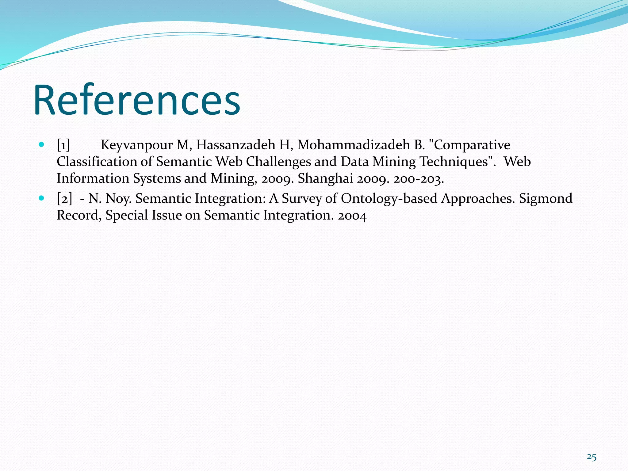 References
 [1] Keyvanpour M, Hassanzadeh H, Mohammadizadeh B. "Comparative
Classification of Semantic Web Challenges and Data Mining Techniques". Web
Information Systems and Mining, 2009. Shanghai 2009. 200-203.
 [2] - N. Noy. Semantic Integration: A Survey of Ontology-based Approaches. Sigmond
Record, Special Issue on Semantic Integration. 2004
25
 