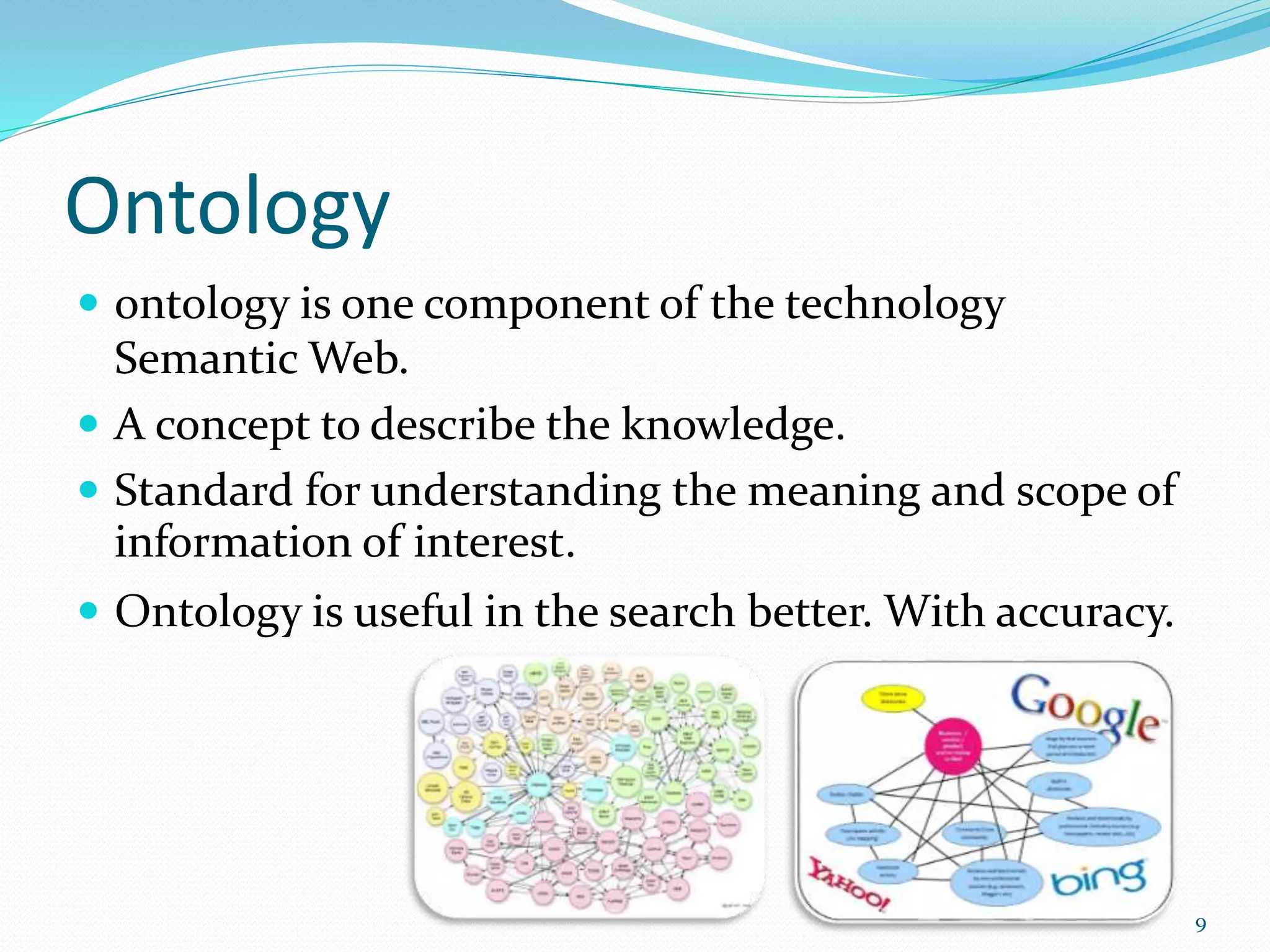 Ontology
 ontology is one component of the technology
Semantic Web.
 A concept to describe the knowledge.
 Standard for understanding the meaning and scope of
information of interest.
 Ontology is useful in the search better. With accuracy.
9
 