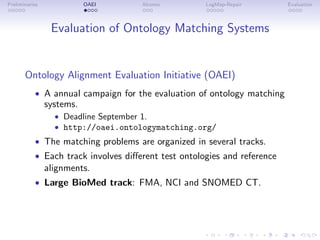 Preliminaries OAEI Alcomo LogMap-Repair Evaluation
Evaluation of Ontology Matching Systems
Ontology Alignment Evaluation Initiative (OAEI)
• A annual campaign for the evaluation of ontology matching
systems.
• Deadline September 1.
• http://oaei.ontologymatching.org/
• The matching problems are organized in several tracks.
• Each track involves different test ontologies and reference
alignments.
• Large BioMed track: FMA, NCI and SNOMED CT.
 
