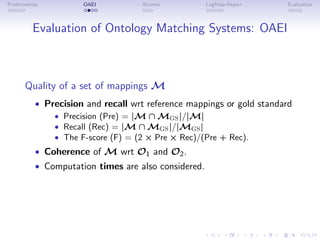 Preliminaries OAEI Alcomo LogMap-Repair Evaluation
Evaluation of Ontology Matching Systems: OAEI
Quality of a set of mappings M
• Precision and recall wrt reference mappings or gold standard
• Precision (Pre) = |M ∩ MGS|/|M|
• Recall (Rec) = |M ∩ MGS|/|MGS|
• The F-score (F) = (2 × Pre × Rec)/(Pre + Rec).
• Coherence of M wrt O1 and O2.
• Computation times are also considered.
 