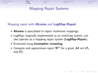Preliminaries OAEI Alcomo LogMap-Repair Evaluation
Mapping Repair Systems
Mapping repair with Alcomo and LogMap-Repair
• Alcomo is specialised to repair incoherent mappings.
• LogMap, originally implemented as an matching system, can
also operate as a mapping repair system (LogMap-Repair).
• Evaluated using incomplete reasoning.
• Compute and approximate repair R≈ for a given M wrt O1
and O2.
 