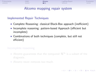 Preliminaries OAEI Alcomo LogMap-Repair Evaluation
Alcomo mapping repair system
Implemented Repair Techniques
• Complete Reasoning: classical Black-Box appoach (inefficient)
• Incomplete reasoning: pattern-based Approach (efficient but
incomplete)
• Combinations of both techniques (complete, but still not
efficient)
Incomplete reasoning
• Alcomo guarantees that the computed R≈ is a subset of the
diagnosis.
• Alcomo never removes too much.
 