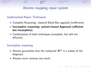 Preliminaries OAEI Alcomo LogMap-Repair Evaluation
Alcomo mapping repair system
Implemented Repair Techniques
• Complete Reasoning: classical Black-Box appoach (inefficient)
• Incomplete reasoning: pattern-based Approach (efficient
but incomplete)
• Combinations of both techniques (complete, but still not
efficient)
Incomplete reasoning
• Alcomo guarantees that the computed R≈ is a subset of the
diagnosis.
• Alcomo never removes too much.
 