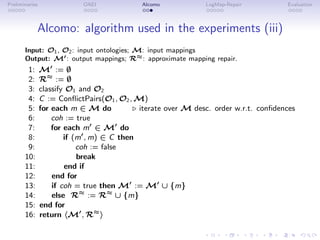 Preliminaries OAEI Alcomo LogMap-Repair Evaluation
Alcomo: algorithm used in the experiments (iii)
Input: O1, O2: input ontologies; M: input mappings
Output: M′: output mappings; R≈: approximate mapping repair.
1: M′
:= ∅
2: R≈
:= ∅
3: classify O1 and O2
4: C := ConflictPairs(O1, O2, M)
5: for each m ∈ M do ⊲ iterate over M desc. order w.r.t. confidences
6: coh := true
7: for each m′
∈ M′
do
8: if (m′
, m) ∈ C then
9: coh := false
10: break
11: end if
12: end for
13: if coh = true then M′
:= M′
∪ {m}
14: else R≈
:= R≈
∪ {m}
15: end for
16: return hM′
, R≈
i
 