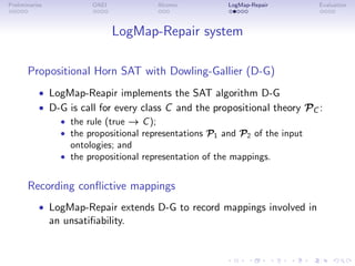 Preliminaries OAEI Alcomo LogMap-Repair Evaluation
LogMap-Repair system
Propositional Horn SAT with Dowling-Gallier (D-G)
• LogMap-Reapir implements the SAT algorithm D-G
• D-G is call for every class C and the propositional theory PC :
• the rule (true → C);
• the propositional representations P1 and P2 of the input
ontologies; and
• the propositional representation of the mappings.
Recording conflictive mappings
• LogMap-Repair extends D-G to record mappings involved in
an unsatifiability.
 