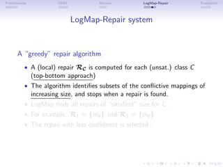 Preliminaries OAEI Alcomo LogMap-Repair Evaluation
LogMap-Repair system
A “greedy” repair algorithm
• A (local) repair RC is computed for each (unsat.) class C
(top-bottom approach)
• The algorithm identifies subsets of the conflictive mappings of
increasing size, and stops when a repair is found.
• LogMap finds all repairs of “smallest” size for C.
• For example: R1 = {m4} and R2 = {m6}
• The repair with less confidence is selected .
 