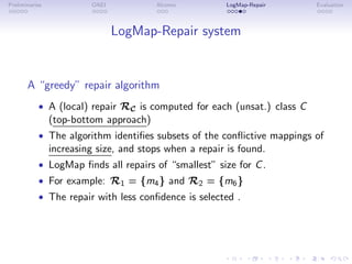 Preliminaries OAEI Alcomo LogMap-Repair Evaluation
LogMap-Repair system
A “greedy” repair algorithm
• A (local) repair RC is computed for each (unsat.) class C
(top-bottom approach)
• The algorithm identifies subsets of the conflictive mappings of
increasing size, and stops when a repair is found.
• LogMap finds all repairs of “smallest” size for C.
• For example: R1 = {m4} and R2 = {m6}
• The repair with less confidence is selected .
 