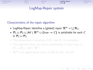 Preliminaries OAEI Alcomo LogMap-Repair Evaluation
LogMap-Repair system
Characteristics of the repair algorithm
• LogMap-Repair identifies a (global) repair R≈ =
S
RC .
• P1 ∪ P2 ∪ M  R≈ ∪ {true → C} is satisfiable for each C
in P1 ∪ P2.
• The propositional encoding of O1 and O2 is incomplete.
• The algorithm does not ensure satisfiability of each class in
O1 ∪ O2 ∪ M  R≈.
• R≈ is an approximate repair of M wrt O1 and O2.
 