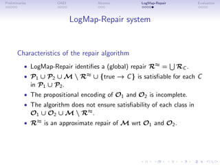 Preliminaries OAEI Alcomo LogMap-Repair Evaluation
LogMap-Repair system
Characteristics of the repair algorithm
• LogMap-Repair identifies a (global) repair R≈ =
S
RC .
• P1 ∪ P2 ∪ M  R≈ ∪ {true → C} is satisfiable for each C
in P1 ∪ P2.
• The propositional encoding of O1 and O2 is incomplete.
• The algorithm does not ensure satisfiability of each class in
O1 ∪ O2 ∪ M  R≈.
• R≈ is an approximate repair of M wrt O1 and O2.
 