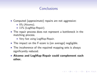 Conclusions
• Computed (approximate) repairs are not aggressive:
• 5% (Alcomo).
• 11% (LogMap-Repair).
• The repair process does not represent a bottleneck in the
matching process.
• Very fast using LogMap-Repair.
• The impact on the F-score is (on average) negligible.
• The incoherence of the repaired mapping sets is always
significantly reduced.
• Alcomo and LogMap-Repair could complement each
other.
 