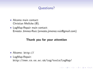 Questions?
• Alcomo main contact:
Christian Meilicke (@).
• LogMap-Repair main contact:
Ernesto Jimnez-Ruiz (ernesto.jimenez.ruiz@gmail.com)
Thank you for your attention
• Alcomo: http://
• LogMap-Repair:
http://www.cs.ox.ac.uk/isg/tools/LogMap/
 
