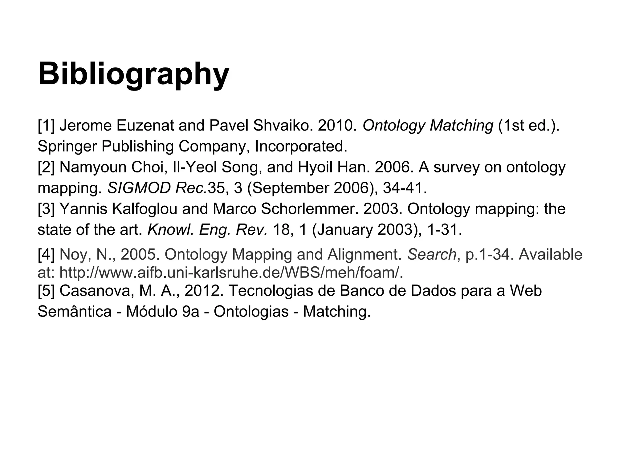 Bibliography
[1] Jerome Euzenat and Pavel Shvaiko. 2010. Ontology Matching (1st ed.).
Springer Publishing Company, Incorporated.
[2] Namyoun Choi, Il-Yeol Song, and Hyoil Han. 2006. A survey on ontology
mapping. SIGMOD Rec.35, 3 (September 2006), 34-41.
[3] Yannis Kalfoglou and Marco Schorlemmer. 2003. Ontology mapping: the
state of the art. Knowl. Eng. Rev. 18, 1 (January 2003), 1-31.
[4] Noy, N., 2005. Ontology Mapping and Alignment. Search, p.1-34. Available
at: http://www.aifb.uni-karlsruhe.de/WBS/meh/foam/.
[5] Casanova, M. A., 2012. Tecnologias de Banco de Dados para a Web
Semântica - Módulo 9a - Ontologias - Matching.
 