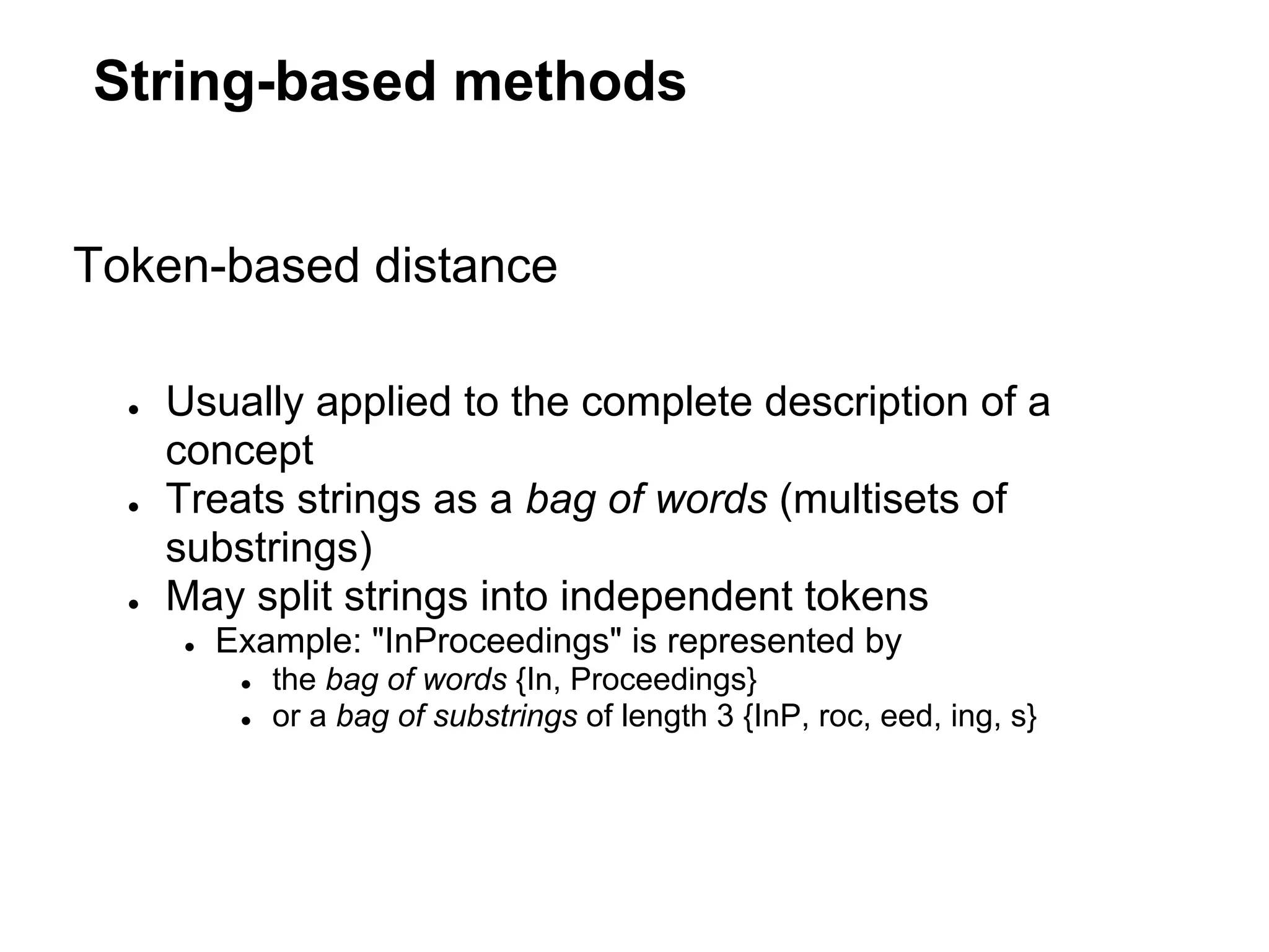 String-based methods


Token-based distance

  ●   Usually applied to the complete description of a
      concept
  ●   Treats strings as a bag of words (multisets of
      substrings)
  ●   May split strings into independent tokens
      ●   Example: "InProceedings" is represented by
           ●   the bag of words {In, Proceedings}
           ●   or a bag of substrings of length 3 {InP, roc, eed, ing, s}
 