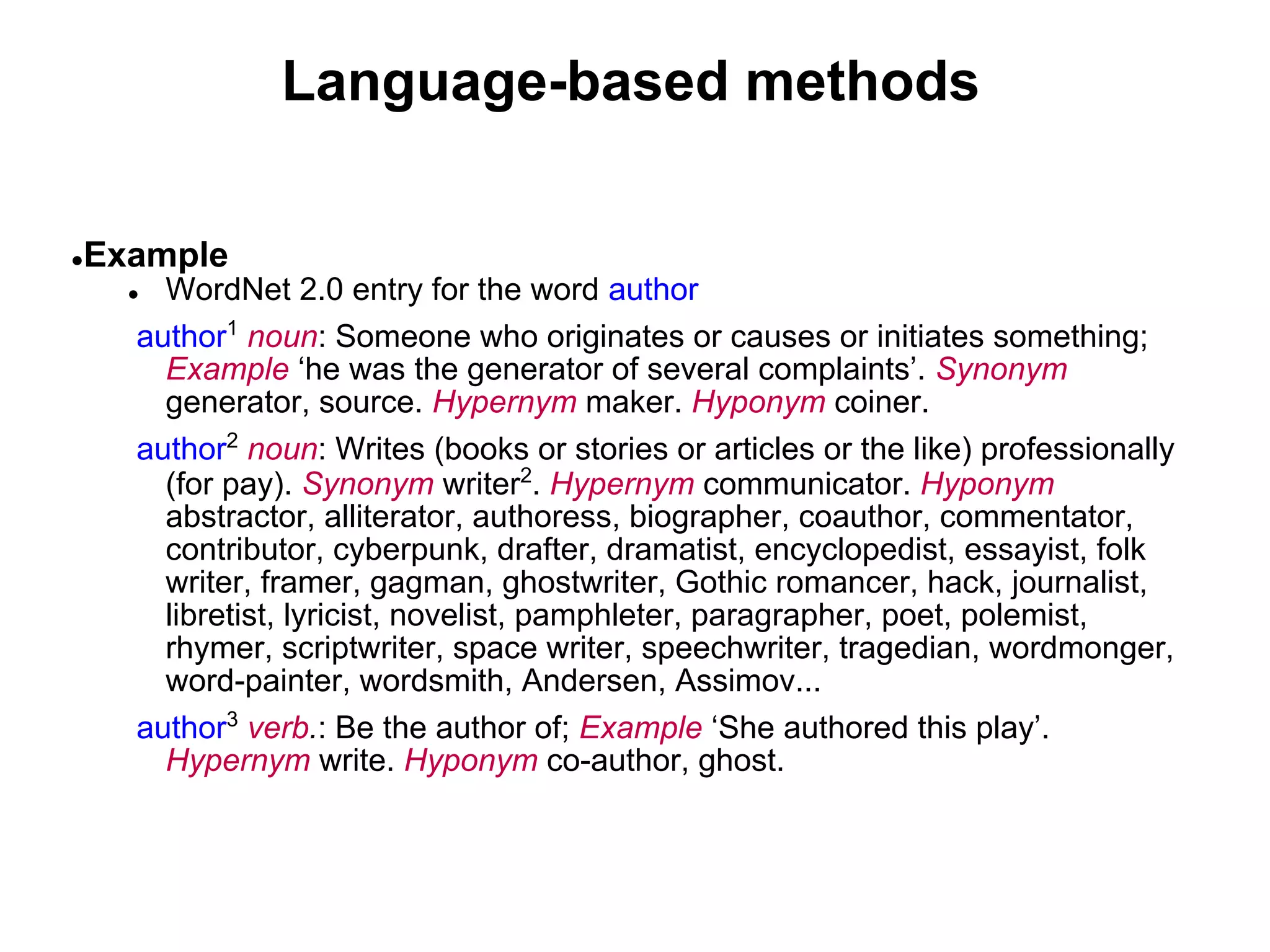Language-based methods

●   Example
      ● WordNet 2.0 entry for the word author
      author1 noun: Someone who originates or causes or initiates something;
        Example ‘he was the generator of several complaints’. Synonym
        generator, source. Hypernym maker. Hyponym coiner.
      author2 noun: Writes (books or stories or articles or the like) professionally
        (for pay). Synonym writer2. Hypernym communicator. Hyponym
        abstractor, alliterator, authoress, biographer, coauthor, commentator,
        contributor, cyberpunk, drafter, dramatist, encyclopedist, essayist, folk
        writer, framer, gagman, ghostwriter, Gothic romancer, hack, journalist,
        libretist, lyricist, novelist, pamphleter, paragrapher, poet, polemist,
        rhymer, scriptwriter, space writer, speechwriter, tragedian, wordmonger,
        word-painter, wordsmith, Andersen, Assimov...
      author3 verb.: Be the author of; Example ‘She authored this play’.
        Hypernym write. Hyponym co-author, ghost.
 