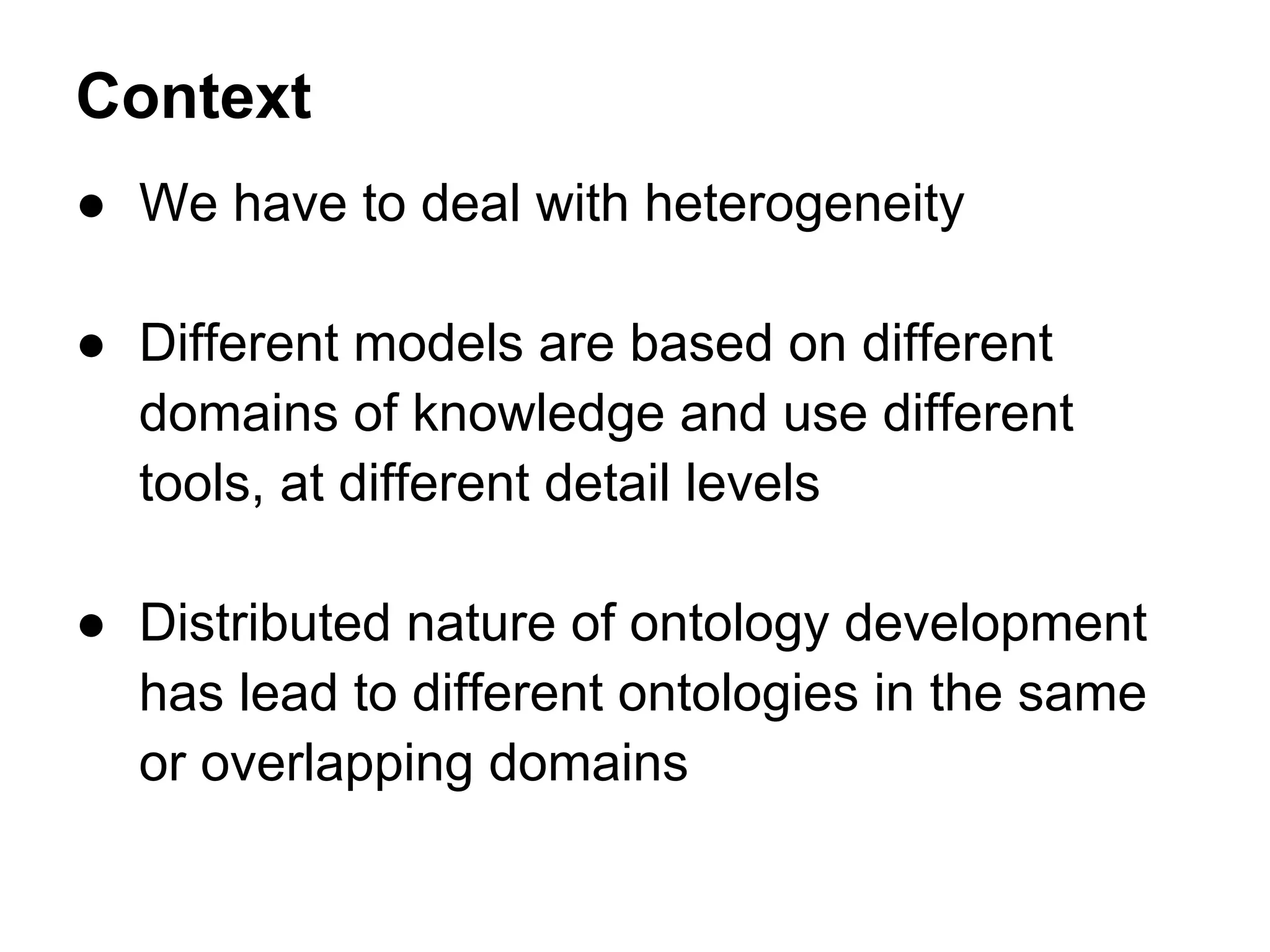 Context
● We have to deal with heterogeneity

● Different models are based on different
  domains of knowledge and use different
  tools, at different detail levels

● Distributed nature of ontology development
  has lead to different ontologies in the same
  or overlapping domains
 
