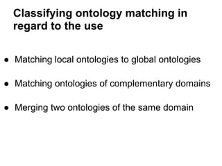 Classifying ontology matching in
  regard to the use

● Matching local ontologies to global ontologies

● Matching ontologies of complementary domains

● Merging two ontologies of the same domain
 