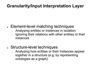 Granularity/Input Interpretation Layer



●   Element-level matching techniques
    ○   Analysing entities or instances in isolation
    ○   Ignoring their relations with other entities or their
        instances

●   Structure-level techniques
    ○   Analysing how entities or their instances appear
        together in a structure (e.g. by representing
        ontologies as a graph)
 
