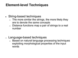 Element-level Techniques


●   String-based techniques
    ●   The more similar the strings, the more likely they
        are to denote the same concepts
    ●   Distance functions map a pair of strings to a real
        number


●   Language-based techniques
    ●   Based on natural language processing techniques
        exploiting morphological properties of the input
        words
 