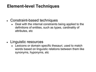 Element-level Techniques


●   Constraint-based techniques
    ●   Deal with the internal constraints being applied to the
        definitions of entities, such as types, cardinality of
        attributes, etc


●   Linguistic resources
    ●   Lexicons or domain specific thesauri, used to match
        words based on linguistic relations between them like
        synonyms, hyponyms, etc
 