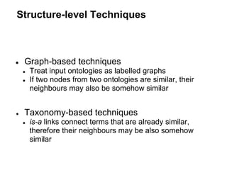 Structure-level Techniques



●   Graph-based techniques
    ●   Treat input ontologies as labelled graphs
    ●   If two nodes from two ontologies are similar, their
        neighbours may also be somehow similar


●   Taxonomy-based techniques
    ●   is-a links connect terms that are already similar,
        therefore their neighbours may be also somehow
        similar
 