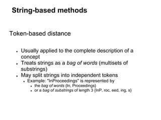 String-based methods


Token-based distance

  ●   Usually applied to the complete description of a
      concept
  ●   Treats strings as a bag of words (multisets of
      substrings)
  ●   May split strings into independent tokens
      ●   Example: "InProceedings" is represented by
           ●   the bag of words {In, Proceedings}
           ●   or a bag of substrings of length 3 {InP, roc, eed, ing, s}
 