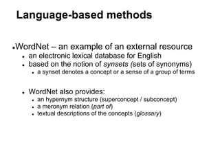 Language-based methods

WordNet – an example of an external resource
●
    ●   an electronic lexical database for English
    ●   based on the notion of synsets (sets of synonyms)
        ●   a synset denotes a concept or a sense of a group of terms


    ●   WordNet also provides:
        ●   an hypernym structure (superconcept / subconcept)
        ●   a meronym relation (part of)
        ●   textual descriptions of the concepts (glossary)
 