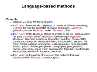Language-based methods

●   Example
      ● WordNet 2.0 entry for the word author
      author1 noun: Someone who originates or causes or initiates something;
        Example ‘he was the generator of several complaints’. Synonym
        generator, source. Hypernym maker. Hyponym coiner.
      author2 noun: Writes (books or stories or articles or the like) professionally
        (for pay). Synonym writer2. Hypernym communicator. Hyponym
        abstractor, alliterator, authoress, biographer, coauthor, commentator,
        contributor, cyberpunk, drafter, dramatist, encyclopedist, essayist, folk
        writer, framer, gagman, ghostwriter, Gothic romancer, hack, journalist,
        libretist, lyricist, novelist, pamphleter, paragrapher, poet, polemist,
        rhymer, scriptwriter, space writer, speechwriter, tragedian, wordmonger,
        word-painter, wordsmith, Andersen, Assimov...
      author3 verb.: Be the author of; Example ‘She authored this play’.
        Hypernym write. Hyponym co-author, ghost.
 