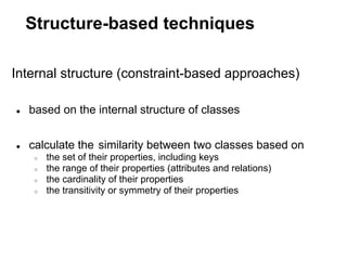 Structure-based techniques

Internal structure (constraint-based approaches)

●   based on the internal structure of classes


●   calculate the similarity between two classes based on
     ○   the set of their properties, including keys
     ○   the range of their properties (attributes and relations)
     ○   the cardinality of their properties
     ○   the transitivity or symmetry of their properties
 