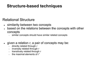 Structure-based techniques


Relational Structure
●   similarity between two concepts
●   based on the relations between the concepts with other
    concepts
     ○   similar concepts should have similar related concepts


●   given a relation r, a pair of concepts may be:
     ○   directly related through r
     ○   inversely related through r
     ○   transitively related through r
     ○   the maximal elements of r+
 