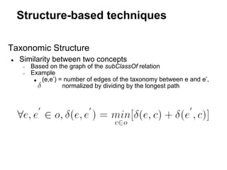 Structure-based techniques

Taxonomic Structure
●   Similarity between two concepts
     ○   Based on the graph of the subClassOf relation
     ○   Example
          ■ (e,e’) = number of edges of the taxonomy between e and e’,
                    normalized by dividing by the longest path
 