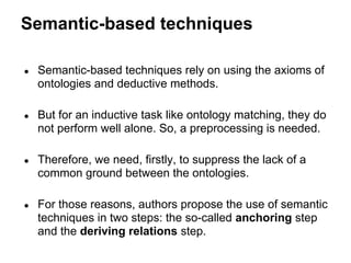 Semantic-based techniques

●   Semantic-based techniques rely on using the axioms of
    ontologies and deductive methods.

●   But for an inductive task like ontology matching, they do
    not perform well alone. So, a preprocessing is needed.

●   Therefore, we need, firstly, to suppress the lack of a
    common ground between the ontologies.

●   For those reasons, authors propose the use of semantic
    techniques in two steps: the so-called anchoring step
    and the deriving relations step.
 