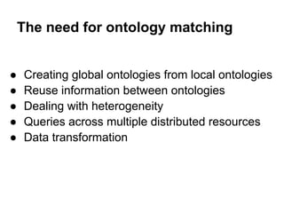 The need for ontology matching


●   Creating global ontologies from local ontologies
●   Reuse information between ontologies
●   Dealing with heterogeneity
●   Queries across multiple distributed resources
●   Data transformation
 