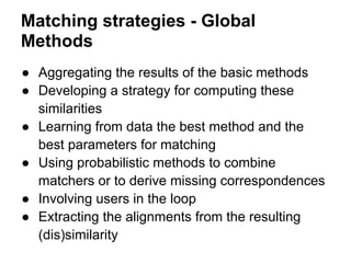 Matching strategies - Global
Methods
● Aggregating the results of the basic methods
● Developing a strategy for computing these
  similarities
● Learning from data the best method and the
  best parameters for matching
● Using probabilistic methods to combine
  matchers or to derive missing correspondences
● Involving users in the loop
● Extracting the alignments from the resulting
  (dis)similarity
 