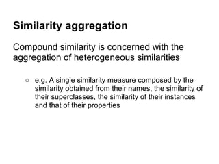 Similarity aggregation
Compound similarity is concerned with the
aggregation of heterogeneous similarities

  ○ e.g. A single similarity measure composed by the
    similarity obtained from their names, the similarity of
    their superclasses, the similarity of their instances
    and that of their properties
 