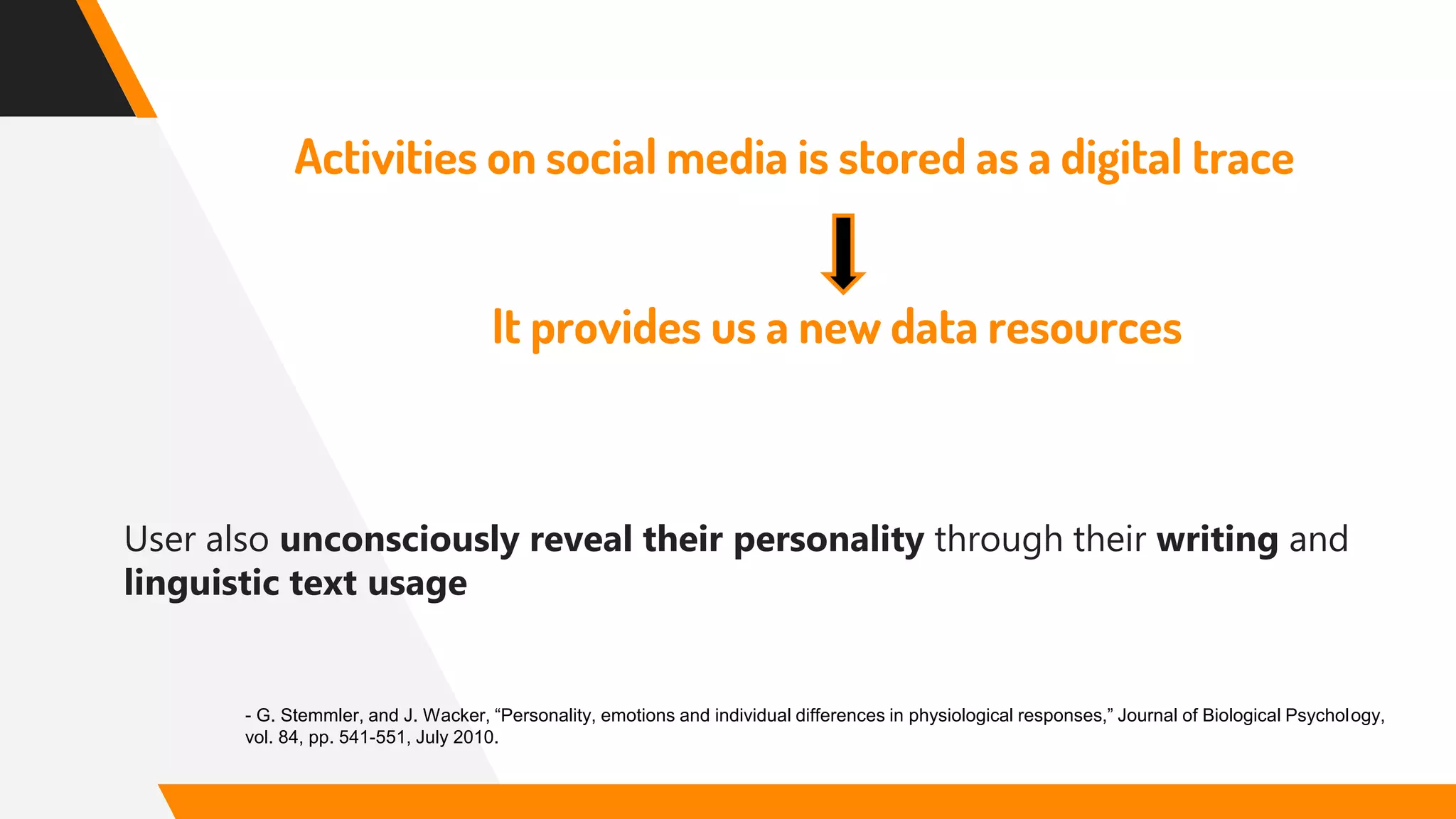 Activities on social media is stored as a digital trace
It provides us a new data resources
User also unconsciously reveal their personality through their writing and
linguistic text usage
- G. Stemmler, and J. Wacker, “Personality, emotions and individual differences in physiological responses,” Journal of Biological Psychology,
vol. 84, pp. 541-551, July 2010.
 
