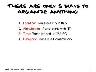 There are only 5 ways to
organize anything
1. Location: Rome is a city in Italy
2. Alphabetical: Rome starts with “R”
3. Time: Rome started in 753 BC
4. Category: Rome is a Romantic city

*HT	
  Richard	
  Saul	
  Wurman	
  -­‐	
  Informa:on	
  Anxiety	
  2

12

 