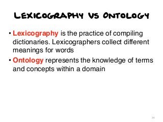 Lexicography vs Ontology
• Lexicography is the practice of compiling
dictionaries. Lexicographers collect different
meanings for words
• Ontology represents the knowledge of terms
and concepts within a domain

26

 