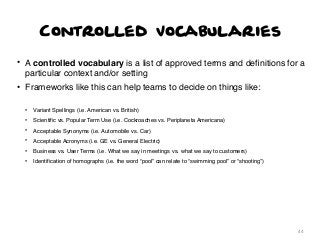 Controlled Vocabularies
• A controlled vocabulary is a list of approved terms and deﬁnitions for a
particular context and/or setting
• Frameworks like this can help teams to decide on things like:
•

Variant Spellings (i.e. American vs. British)

•

Scientiﬁc vs. Popular Term Use (i.e. Cockroaches vs. Periplaneta Americana)

•

Acceptable Synonyms (i.e. Automobile vs. Car)

•

Acceptable Acronyms (i.e. GE vs. General Electric)

•

Business vs. User Terms (i.e. What we say in meetings vs. what we say to customers)

•

Identiﬁcation of homographs (i.e. the word “pool” can relate to “swimming pool” or “shooting”)

44

 